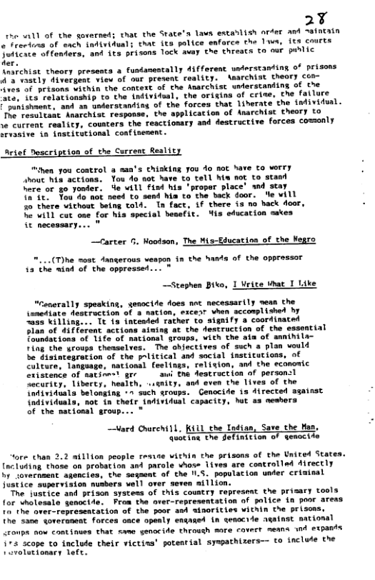 2Y e 11l of the governed; that the Srate’s laws establish arfer and ~aintain ¢ Frevions of each individuals that ita police enfarce the lwa, its courts Suficace offenders, and its prisons lock avay the threats to our puhlic der. \marchist theory presents a fundamentally difforent understanting of prisons d’a vastly divergent view of our present reality. Anarchist theory con- ves of prisons within the context of the Anarchist ulerstanding of the Ate, its relationship to the individual, the origina of crine, the fatlure and 2 understanding of the forces that liherate the individual. Anarchist response, the applicacion of Anarchist theory to e current reality, cousters the reactionary and destructive forces comonly srvasive in institutional confinement. Arief Description of the Current Reality “hen you control a man’s chisking you do Aot have to worry shout his actions. You do not have o tell hin not to stand here or go yooder. Ye will find his ’proper place’ and stay Ta it. You o not need to send hia to the back door. e will 40 there vithout being told. In fact, if there is no hack door, he will cut one for his special benefit. ’is education cakes it necessary.... " . Hoodsan, The Mis-Educatina of the Wegro weapon in the hands of the oppressor 13 the nind of the oppressed... " —Stephen Biko, 1 Write What I Like "renerally spesking, senoctde does not necessarily mean the inmediate Aestruction of 3 nation, excesr vhen accomplished hy 035 killing... It {s inteaded rather to aignify a coordinated lan of different actions aiming at the destruction of the essential oundations of 1ife of national groups, vith the aia of annthila- Fing the yroups themselves. The ohjectives of such a plan vould be disintegration of the palitical and social institutions, of national feelings, religion, and the economic % gr awi the destruction of persan:l Security, liberty, health, «ignity, and even the lives of the individuala belonging *» such groups. Genocide iz directed against {ndividuals, not in thetr {ndividual capacity, Wit as meshers of the nacional group... " “ore chan 2.2 nillion people resie within the prisons of the Unired States. [ncluding those on probation and parole vhose iives are controlled Airectly by iovernment agencies, the segaent of the ILS. population under crininal justice superviaion nusbers vell over seven aillion. The justice and prison systens of this country represent the prisary tools for cholesale senocide. From the over-representation f palice in poor areas to the over-represeatation of the poor asd sinorities within the prison the same goveranent forces once opealy enganed in qenocile against national <roups now continues that sme senocide throush more covert means and expants 173 scope to faclude their victina’ potential syathizers— (o include the volutionary left.